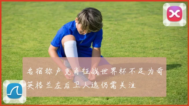 名宿称卢克肖征战世界杯不足为奇英格兰左后卫人选仍需关注