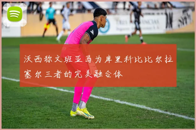 沃西称文班亚马为库里科比比尔拉塞尔三者的完美融合体