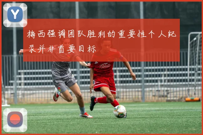 梅西强调团队胜利的重要性个人纪录并非首要目标