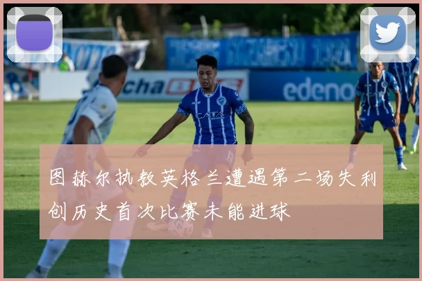 图赫尔执教英格兰遭遇第二场失利创历史首次比赛未能进球