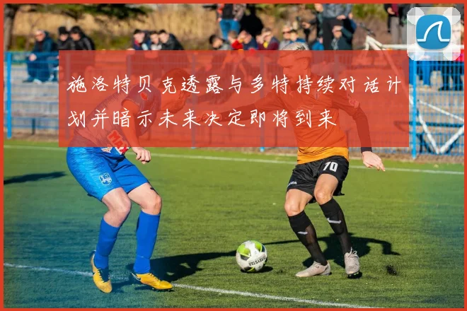 施洛特贝克透露与多特持续对话计划并暗示未来决定即将到来