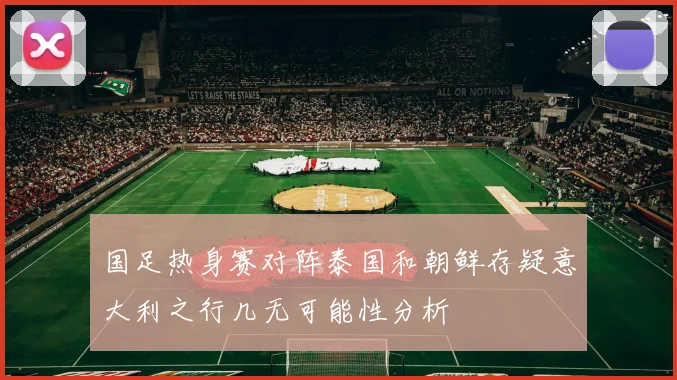 国足热身赛对阵泰国和朝鲜存疑意大利之行几无可能性分析