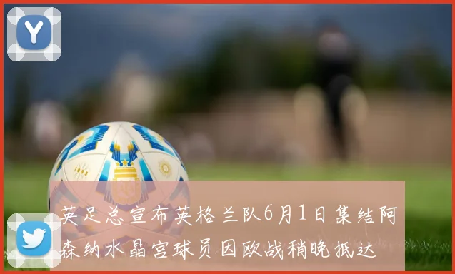英足总宣布英格兰队6月1日集结阿森纳水晶宫球员因欧战稍晚抵达