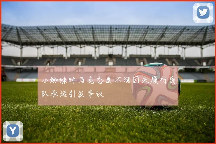 小蜘蛛对马竞态度不满因未履行离队承诺引发争议