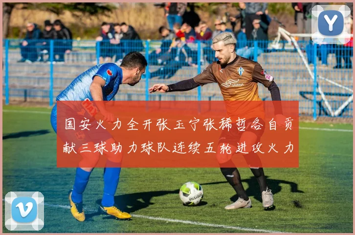 国安火力全开张玉宁张稀哲各自贡献三球助力球队连续五轮进攻火力猛增
