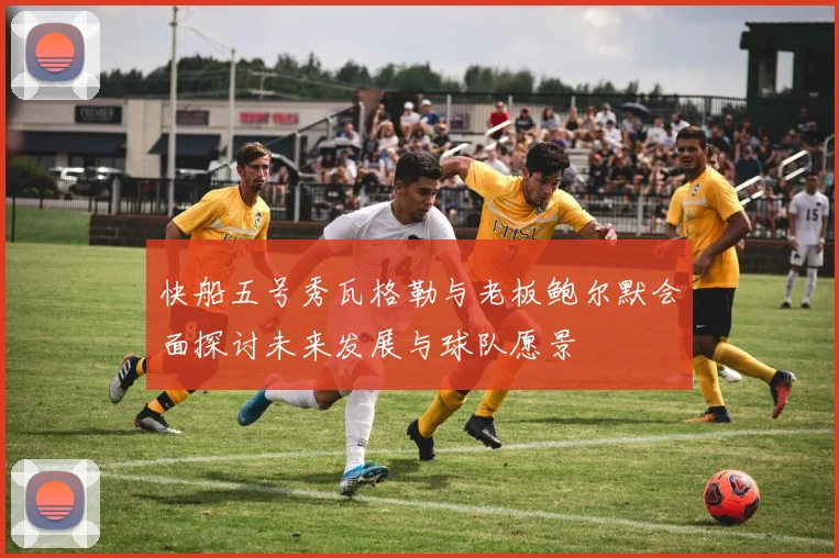 快船五号秀瓦格勒与老板鲍尔默会面探讨未来发展与球队愿景