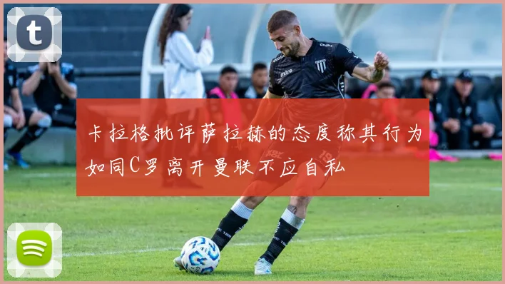 卡拉格批评萨拉赫的态度称其行为如同C罗离开曼联不应自私