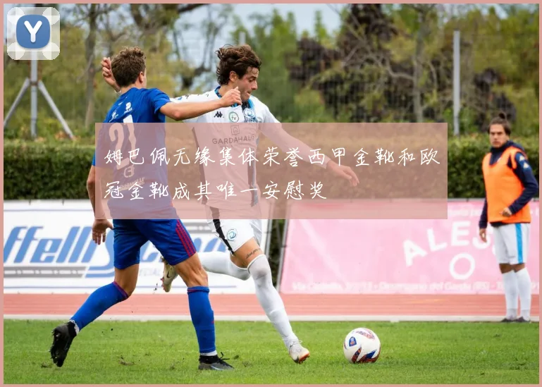 姆巴佩无缘集体荣誉西甲金靴和欧冠金靴成其唯一安慰奖