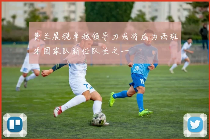 费兰展现卓越领导力或将成为西班牙国家队新任队长之一