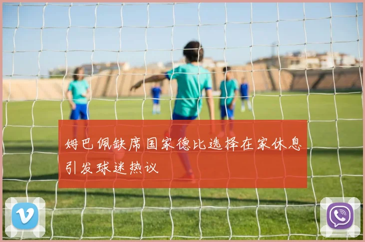 姆巴佩缺席国家德比选择在家休息引发球迷热议