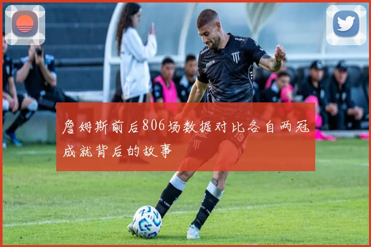 詹姆斯前后806场数据对比各自两冠成就背后的故事